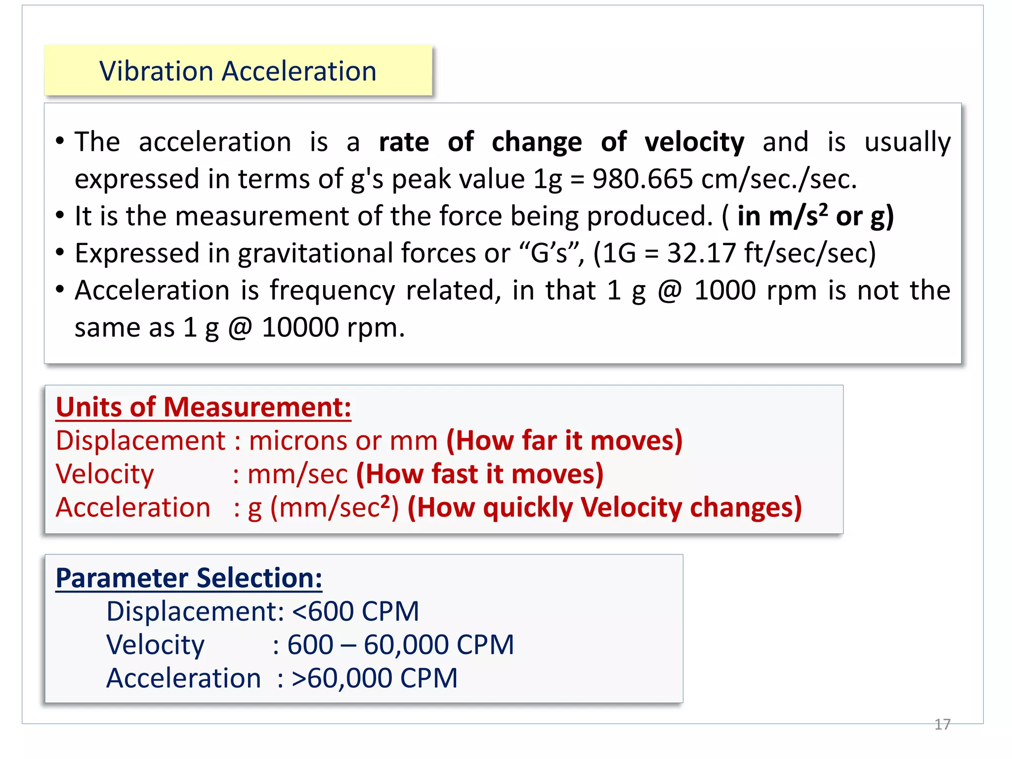 Vibration Acceleration
17
• The acceleration is a rate of change of velocity and is usually
expressed in terms of g's peak value 1g = 980.665 cm/sec./sec.
• It is the measurement of the force being produced. ( in m/s2 or g)
• Expressed in gravitational forces or “G’s”, (1G = 32.17 ft/sec/sec)
• Acceleration is frequency related, in that 1 g @ 1000 rpm is not the
same as 1 g @ 10000 rpm.
Units of Measurement:
Displacement : microns or mm (How far it moves)
Velocity : mm/sec (How fast it moves)
Acceleration : g (mm/sec2) (How quickly Velocity changes)
Parameter Selection:
Displacement: <600 CPM
Velocity : 600 – 60,000 CPM
Acceleration : >60,000 CPM
 