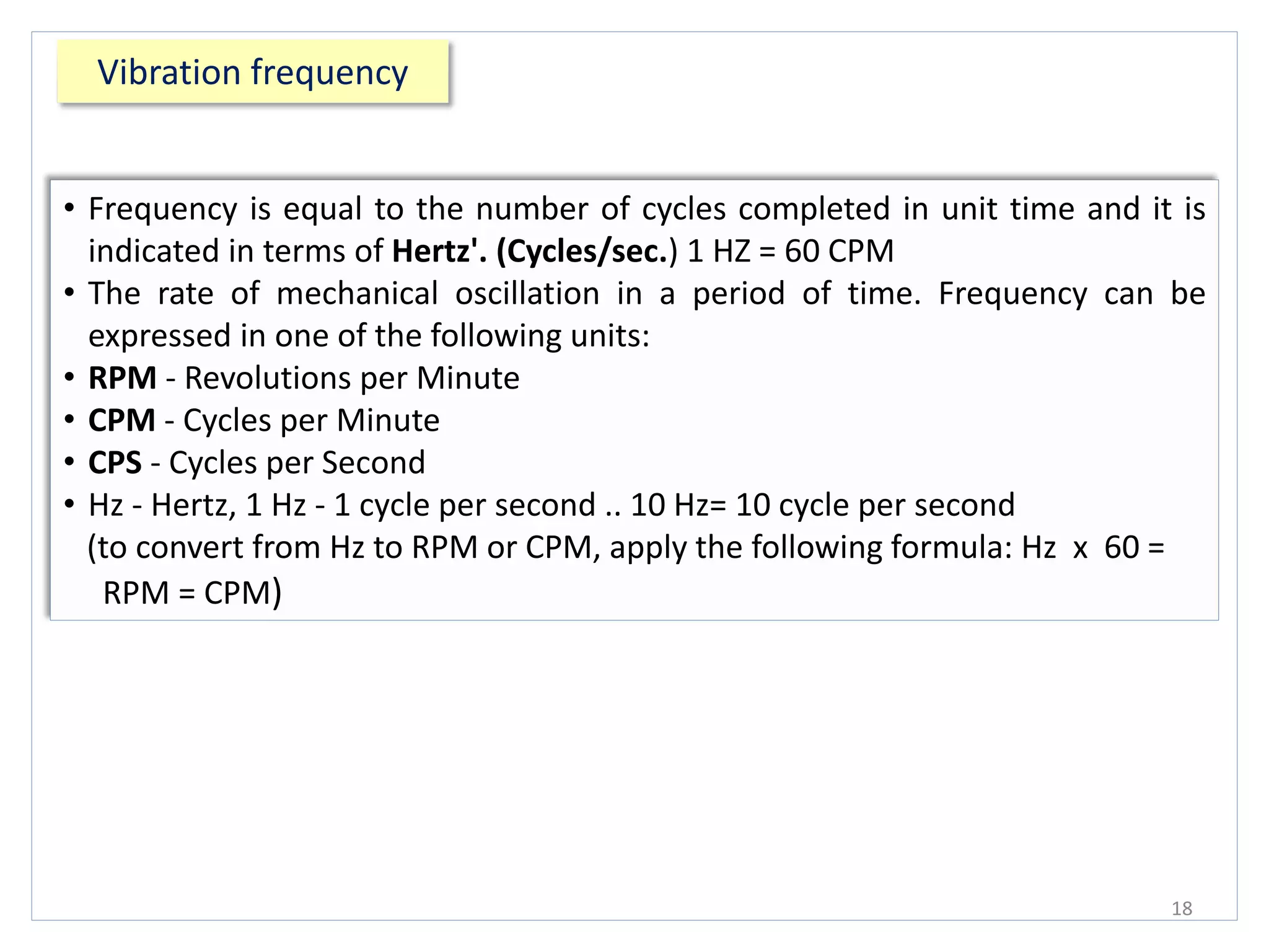 Vibration frequency
18
• Frequency is equal to the number of cycles completed in unit time and it is
indicated in terms of Hertz'. (Cycles/sec.) 1 HZ = 60 CPM
• The rate of mechanical oscillation in a period of time. Frequency can be
expressed in one of the following units:
• RPM - Revolutions per Minute
• CPM - Cycles per Minute
• CPS - Cycles per Second
• Hz - Hertz, 1 Hz - 1 cycle per second .. 10 Hz= 10 cycle per second
(to convert from Hz to RPM or CPM, apply the following formula: Hz x 60 =
RPM = CPM)
 