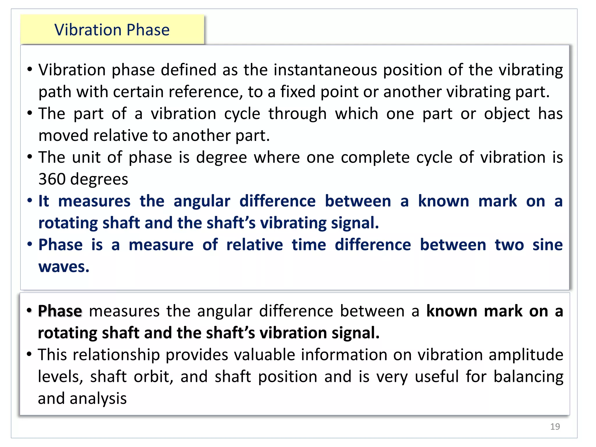 Vibration Phase
19
• Vibration phase defined as the instantaneous position of the vibrating
path with certain reference, to a fixed point or another vibrating part.
• The part of a vibration cycle through which one part or object has
moved relative to another part.
• The unit of phase is degree where one complete cycle of vibration is
360 degrees.
• It measures the angular difference between a known mark on a
rotating shaft and the shaft’s vibrating signal.
• Phase is a measure of relative time difference between two sine
waves.
• Phase measures the angular difference between a known mark on a
rotating shaft and the shaft’s vibration signal.
• This relationship provides valuable information on vibration amplitude
levels, shaft orbit, and shaft position and is very useful for balancing
and analysis
 