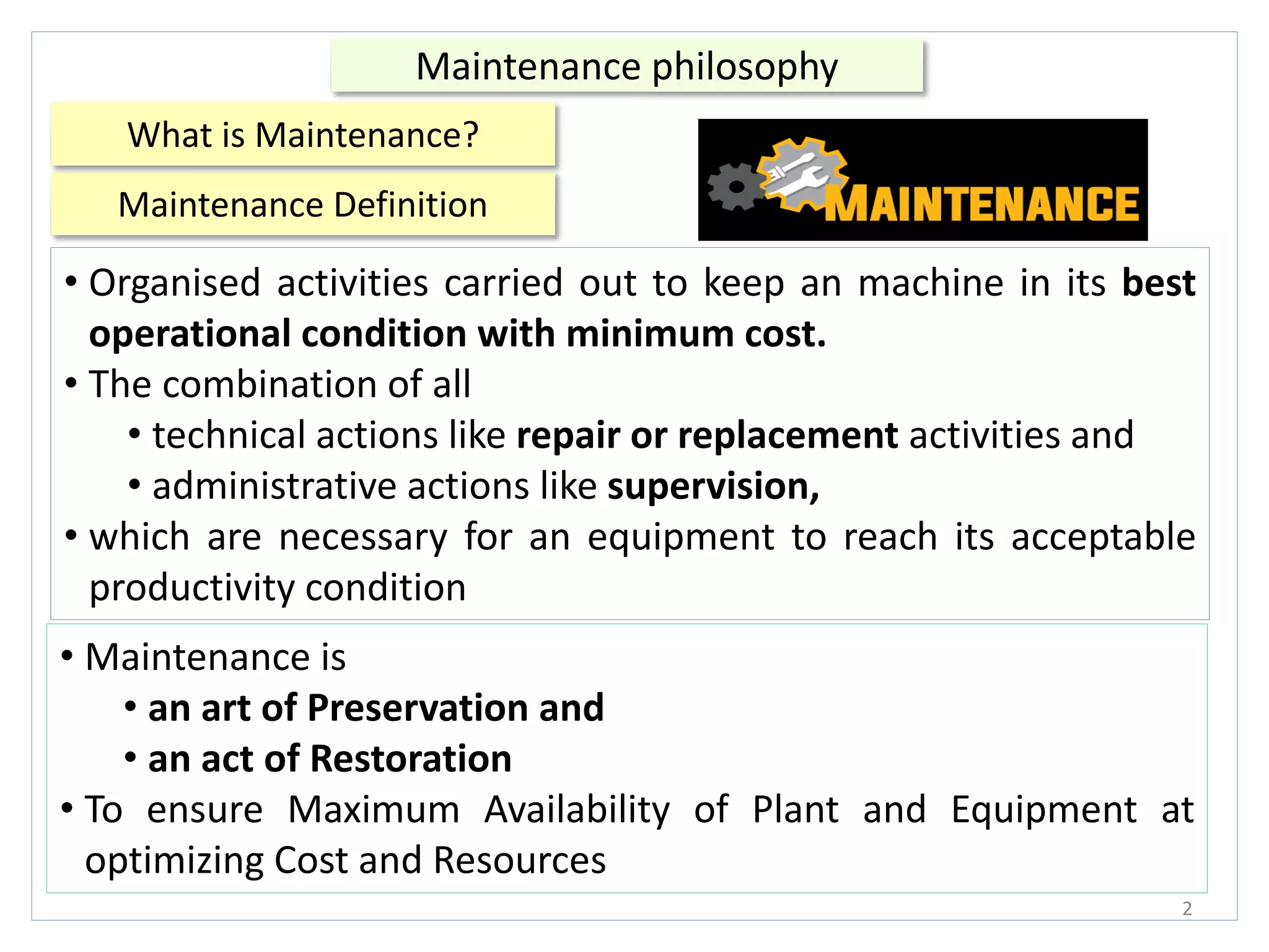Maintenance Definition
2
Maintenance philosophy
• Organised activities carried out to keep an machine in its best
operational condition with minimum cost.
• The combination of all
• technical actions like repair or replacement activities and
• administrative actions like supervision,
• which are necessary for an equipment to reach its acceptable
productivity condition
• Maintenance is
• an art of Preservation and
• an act of Restoration
• To ensure Maximum Availability of Plant and Equipment at
optimizing Cost and Resources
What is Maintenance?
 