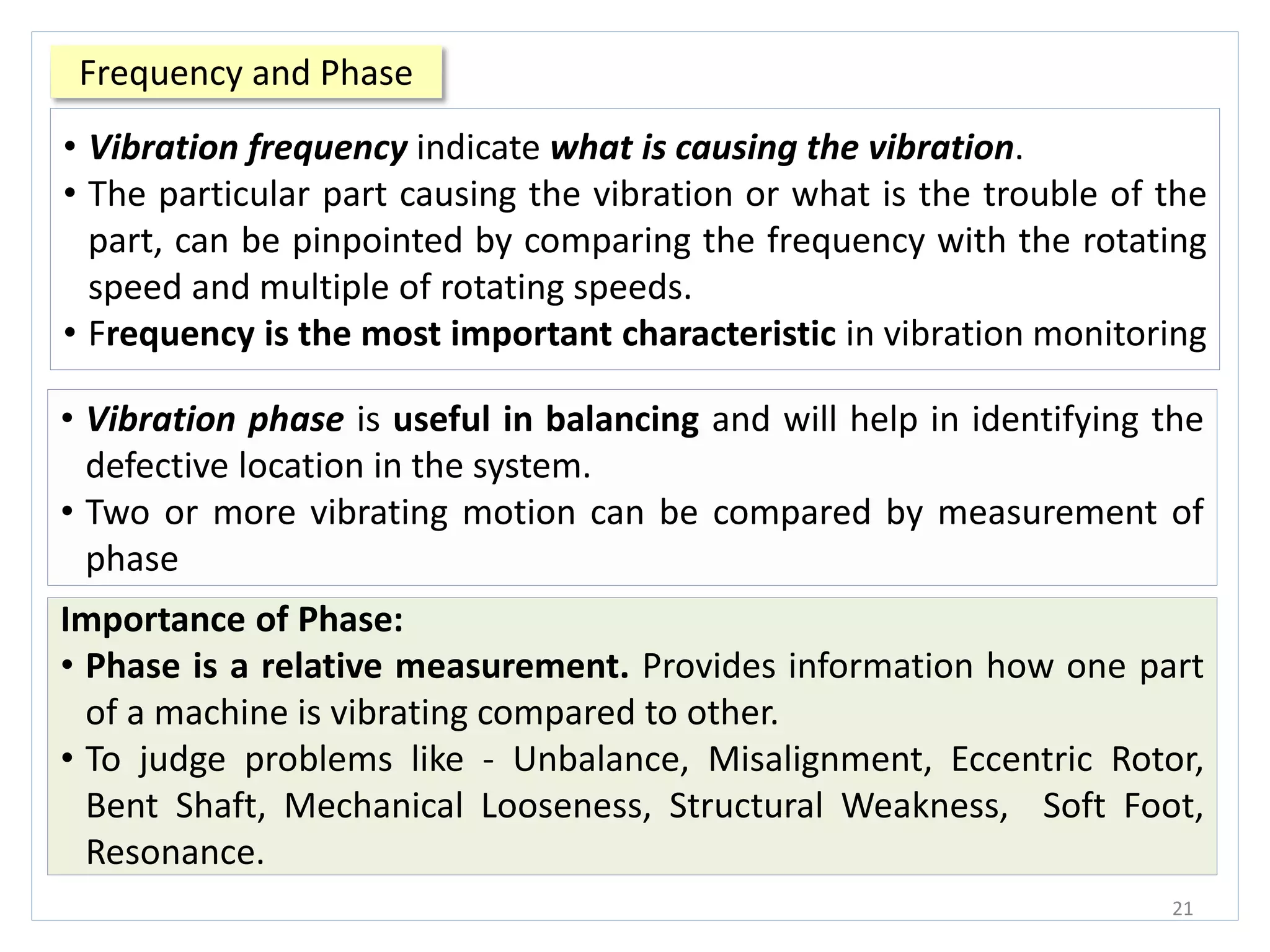 Frequency and Phase
21
• Vibration frequency indicate what is causing the vibration.
• The particular part causing the vibration or what is the trouble of the
part, can be pinpointed by comparing the frequency with the rotating
speed and multiple of rotating speeds.
• Frequency is the most important characteristic in vibration monitoring
• Vibration phase is useful in balancing and will help in identifying the
defective location in the system.
• Two or more vibrating motion can be compared by measurement of
phase
Importance of Phase:
• Phase is a relative measurement. Provides information how one part
of a machine is vibrating compared to other.
• To judge problems like - Unbalance, Misalignment, Eccentric Rotor,
Bent Shaft, Mechanical Looseness, Structural Weakness, Soft Foot,
Resonance.
 