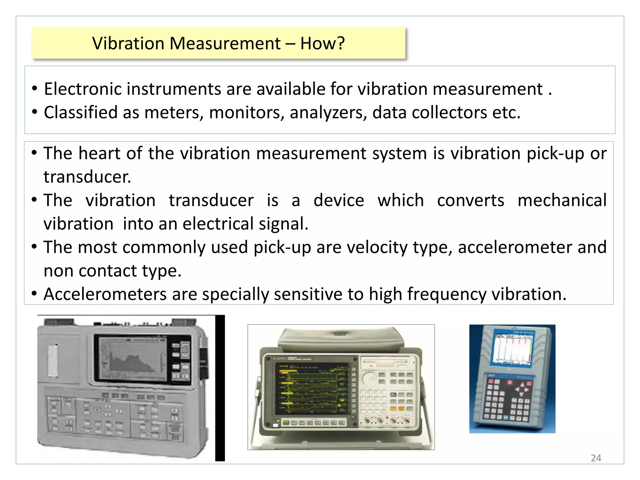 Vibration Measurement – How?
24
• Electronic instruments are available for vibration measurement .
• Classified as meters, monitors, analyzers, data collectors etc.
• The heart of the vibration measurement system is vibration pick-up or
transducer.
• The vibration transducer is a device which converts mechanical
vibration into an electrical signal.
• The most commonly used pick-up are velocity type, accelerometer and
non contact type.
• Accelerometers are specially sensitive to high frequency vibration.
 