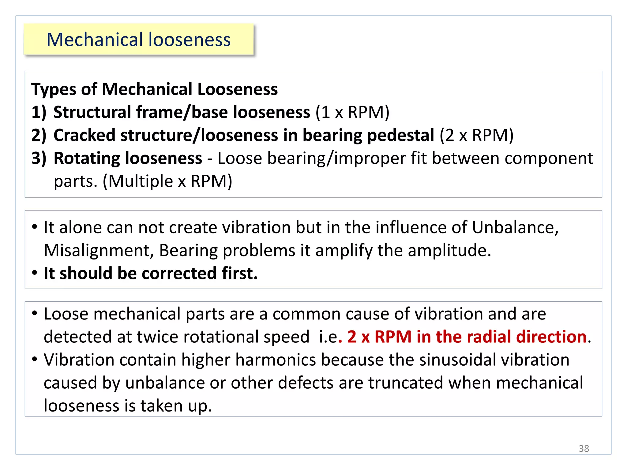 Mechanical looseness
38
• Loose mechanical parts are a common cause of vibration and are
detected at twice rotational speed i.e. 2 x RPM in the radial direction.
• Vibration contain higher harmonics because the sinusoidal vibration
caused by unbalance or other defects are truncated when mechanical
looseness is taken up.
• It alone can not create vibration but in the influence of Unbalance,
Misalignment, Bearing problems it amplify the amplitude.
• It should be corrected first.
Types of Mechanical Looseness
1) Structural frame/base looseness (1 x RPM)
2) Cracked structure/looseness in bearing pedestal (2 x RPM)
3) Rotating looseness - Loose bearing/improper fit between component
parts. (Multiple x RPM)
 