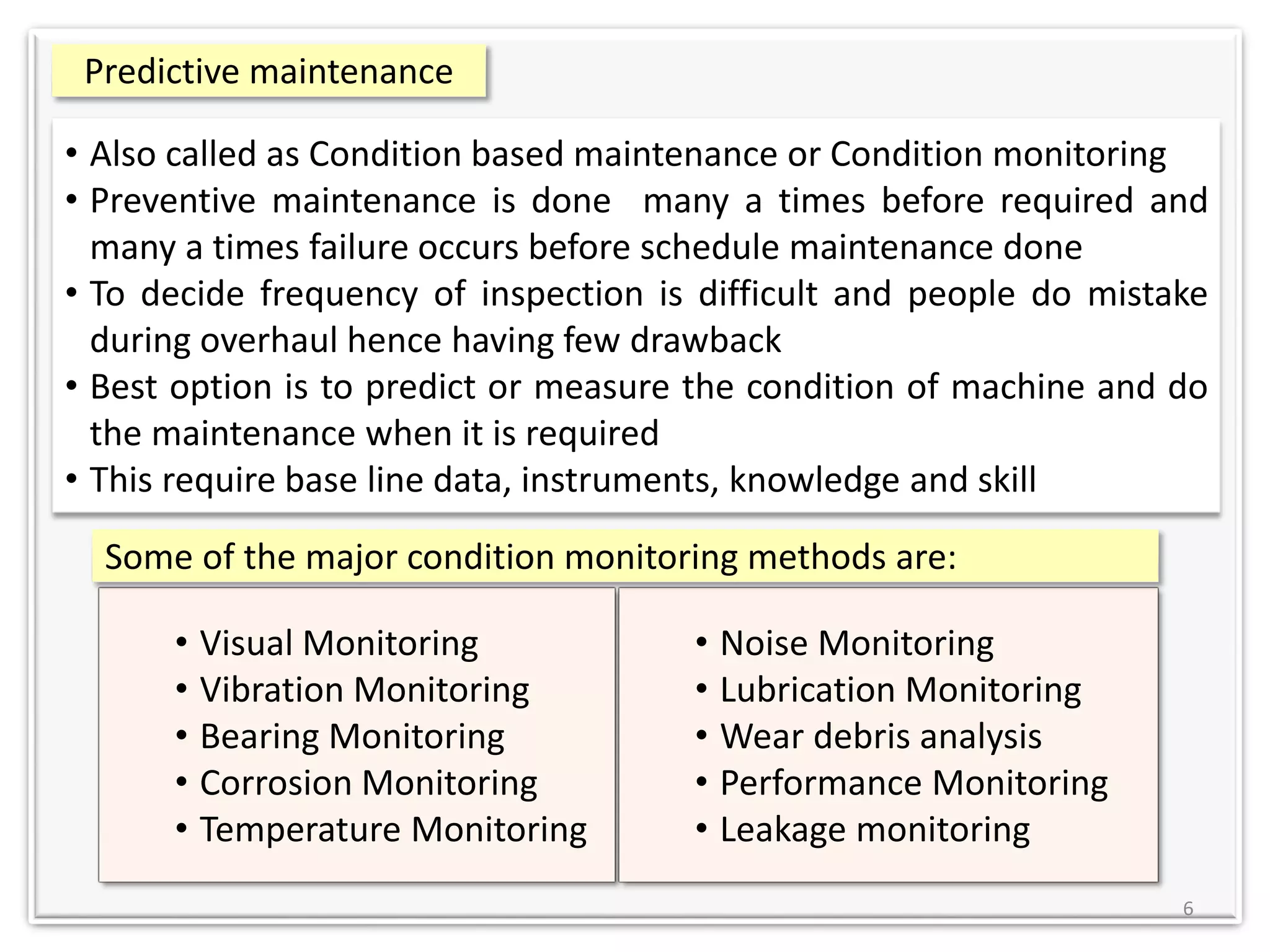 6
• Also called as Condition based maintenance or Condition monitoring
• Preventive maintenance is done many a times before required and
many a times failure occurs before schedule maintenance done
• To decide frequency of inspection is difficult and people do mistake
during overhaul hence having few drawback
• Best option is to predict or measure the condition of machine and do
the maintenance when it is required
• This require base line data, instruments, knowledge and skill
• Visual Monitoring
• Vibration Monitoring
• Bearing Monitoring
• Corrosion Monitoring
• Temperature Monitoring
Predictive maintenance
• Noise Monitoring
• Lubrication Monitoring
• Wear debris analysis
• Performance Monitoring
• Leakage monitoring
Some of the major condition monitoring methods are:
 
