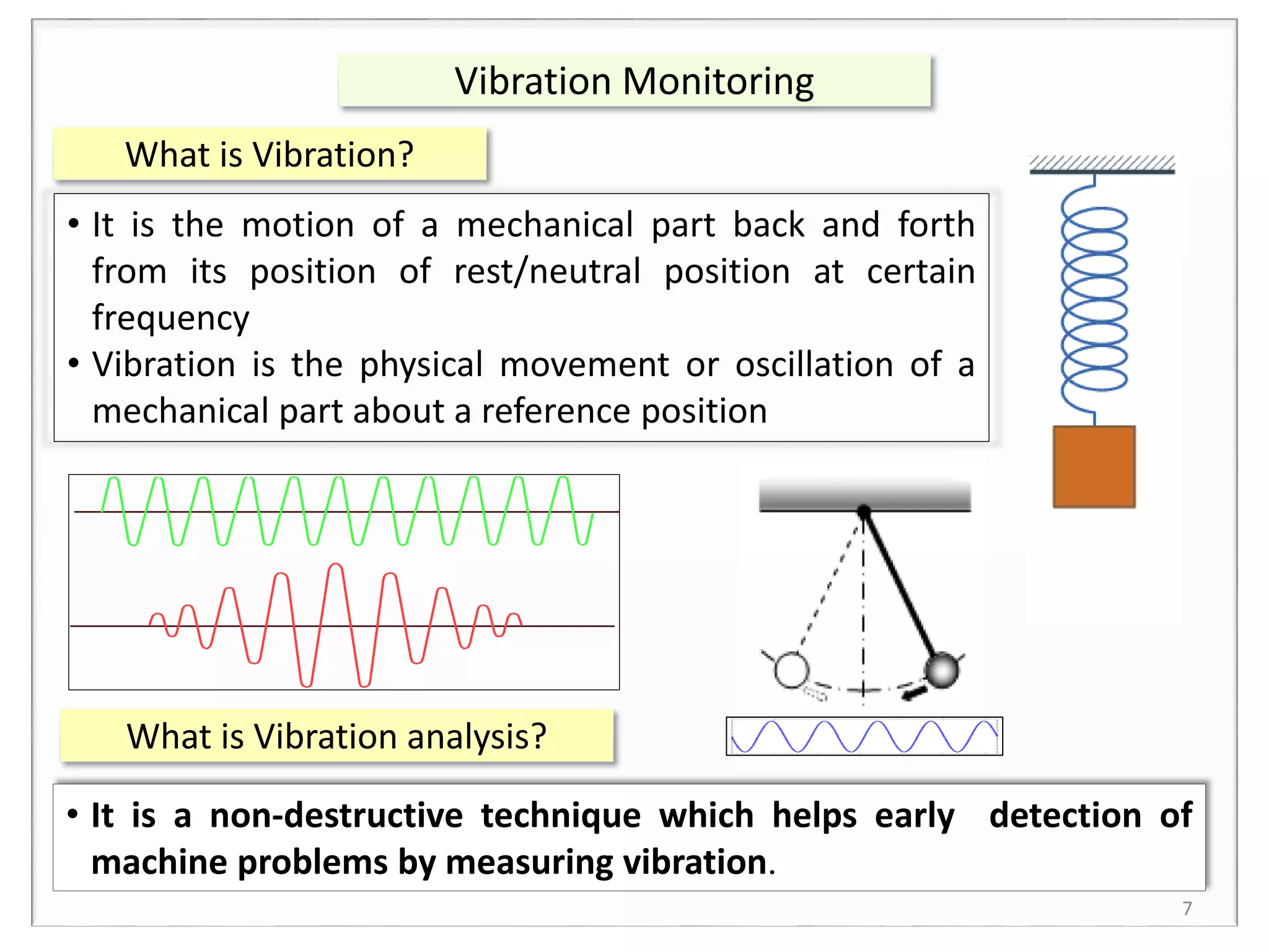 What is Vibration?
7
Vibration Monitoring
• It is the motion of a mechanical part back and forth
from its position of rest/neutral position at certain
frequency
• Vibration is the physical movement or oscillation of a
mechanical part about a reference position
What is Vibration analysis?
• It is a non-destructive technique which helps early detection of
machine problems by measuring vibration.
 