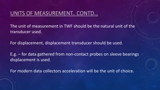 UNITS OF MEASUREMENT.. CONTD…
The unit of measurement in TWF should be the natural unit of the
transducer used.
For displacement, displacement transducer should be used.
E.g. – for data gathered from non-contact probes on sleeve bearings
displacement is used.
For modern data collectors acceleration will be the unit of choice.
 