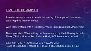 TIME PERIOD SAMPLED
Some instruments do not permit the setting of time period data when
acquiring time waveform data.
With these instruments it is necessary to set an equivalent FMAX setting.
The appropriate FMAX setting can be calculated by the following formula
FMAX [CPM] = Lines of Resolution x RPM /# Of Revolutions desired
E.g. Fmax (CPM) = (400 x 1500)/10 = 60,000 CPM
[Lines of resolution = 400; RPM = 1500; # of revolution desired = 10]
 