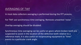 AVERAGING OF TWF
In most data collectors averaging is performed during the FFT process.
For TWF use synchronous time averaging. Removes unwanted ‘noise’
Overlap averaging should be disabled.
Synchronous time averaging can be useful on gears where broken teeth are
suspected to assist in the location of the defective teeth relative to a
reference mark. It is also useful on reciprocating equipment to “time“
events to a particular crank angle.
 