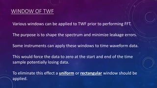 WINDOW OF TWF
Various windows can be applied to TWF prior to performing FFT.
The purpose is to shape the spectrum and minimize leakage errors.
Some instruments can apply these windows to time waveform data.
This would force the data to zero at the start and end of the time
sample potentially losing data.
To eliminate this effect a uniform or rectangular window should be
applied.
 