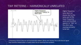 TWF PATTERNS – HARMONICALLY UNRELATED
2 frequency sources that are not harmonically related. (58 Hz and 120 Hz) This is the kind of signal
that could be created when a 2-pole motor has an electrical hum problem.
Higher frequency
wave does not
always start at the
same part of the
lower frequency
cycle and therefore
appears to “ride” on
the other wave
causing symmetry
to be lost.
 