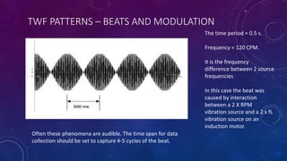 TWF PATTERNS – BEATS AND MODULATION
Often these phenomena are audible. The time span for data
collection should be set to capture 4-5 cycles of the beat.
The time period = 0.5 s.
Frequency = 120 CPM.
It is the frequency
difference between 2 source
frequencies
In this case the beat was
caused by interaction
between a 2 X RPM
vibration source and a 2 x fL
vibration source on an
induction motor.
 