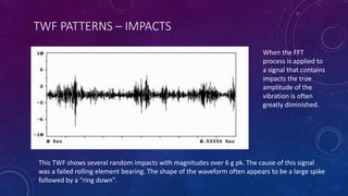TWF PATTERNS – IMPACTS
This TWF shows several random impacts with magnitudes over 6 g pk. The cause of this signal
was a failed rolling element bearing. The shape of the waveform often appears to be a large spike
followed by a “ring down”.
When the FFT
process is applied to
a signal that contains
impacts the true
amplitude of the
vibration is often
greatly diminished.
 