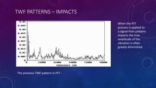 TWF PATTERNS – IMPACTS
The previous TWF pattern in FFT -
When the FFT
process is applied to
a signal that contains
impacts the true
amplitude of the
vibration is often
greatly diminished.
 