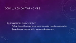 CONCLUSION ON TWF – 2 OF 3
• Use an appropriate measurement unit
• Rolling element bearings, gears, looseness, rubs, impacts …acceleration
• Sleeve bearing machine with x-y probes…displacement
 