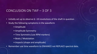 CONCLUSION ON TWF – 3 OF 3
• Initially set up to observe 6 –10 revolutions of the shaft in question
• Study the following symptoms in the waveform
• Amplitude
• Amplitude Symmetry
• Time Symmetry (use RPM markers)
• Beats / Modulation
• Impacts (shape and amplitude)
• Remember use time waveform to ENHANCE not REPLACE spectral data.
 