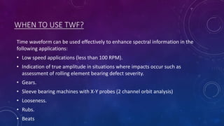 WHEN TO USE TWF?
Time waveform can be used effectively to enhance spectral information in the
following applications:
• Low speed applications (less than 100 RPM).
• Indication of true amplitude in situations where impacts occur such as
assessment of rolling element bearing defect severity.
• Gears.
• Sleeve bearing machines with X-Y probes (2 channel orbit analysis)
• Looseness.
• Rubs.
• Beats
 