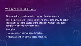 WHEN NOT TO USE TWF?
Time waveform can be applied to any vibration problem.
In some situations normal spectral and phase data provide better
indications as to the source of the problem without the added
complexity of time waveform data.
Examples:
• Unbalance on normal speed machines
• Misalignment on normal speed machines
 