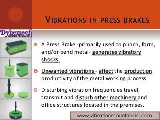 VIBRATIONS IN PRESS BRAKES
 A Press Brake -primarily used to punch, form,
and/or bend metal- generates vibratory
shocks.
 Unwanted vibrations - affect the production
productivity of the metal working process.
 Disturbing vibration frequencies travel,
transmit and disturb other machinery and
office structures located in the premises.
www.vibrationmountsindia.com
 