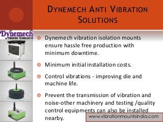 DYNEMECH ANTI VIBRATION
SOLUTIONS
 Dynemech vibration isolation mounts
ensure hassle free production with
minimum downtime.
 Minimum initial installation costs.
 Control vibrations - improving die and
machine life.
 Prevent the transmission of vibration and
noise-other machinery and testing /quality
control equipments can also be installed
nearby. www.vibrationmountsindia.com
 