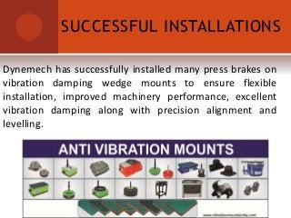 SUCCESSFUL INSTALLATIONS
Dynemech has successfully installed many press brakes on
vibration damping wedge mounts to ensure flexible
installation, improved machinery performance, excellent
vibration damping along with precision alignment and
levelling.
 