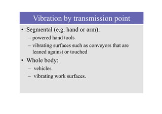 Vibration by transmission point
• Segmental (e.g. hand or arm):
– powered hand tools
– vibrating surfaces such as conveyors that are
leaned against or touched
• Whole body:
– vehicles
– vibrating work surfaces.
 