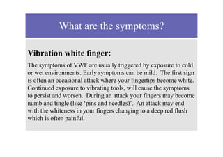 What are the symptoms?
Vibration white finger:
The symptoms of VWF are usually triggered by exposure to cold
or wet environments. Early symptoms can be mild. The first sign
is often an occasional attack where your fingertips become white.
Continued exposure to vibrating tools, will cause the symptoms
to persist and worsen. During an attack your fingers may become
numb and tingle (like ‘pins and needles)’. An attack may end
with the whiteness in your fingers changing to a deep red flush
which is often painful.
 