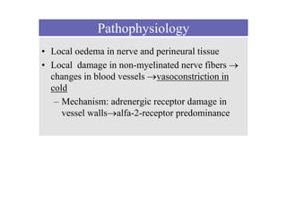 Pathophysiology
• Local oedema in nerve and perineural tissue
• Local damage in non-myelinated nerve fibers 
changes in blood vessels vasoconstriction in
cold
– Mechanism: adrenergic receptor damage in
vessel wallsalfa-2-receptor predominance
 