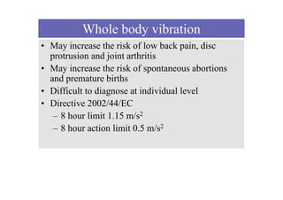Whole body vibration
• May increase the risk of low back pain, disc
protrusion and joint arthritis
• May increase the risk of spontaneous abortions
and premature births
• Difficult to diagnose at individual level
• Directive 2002/44/EC
– 8 hour limit 1.15 m/s2
– 8 hour action limit 0.5 m/s2
 