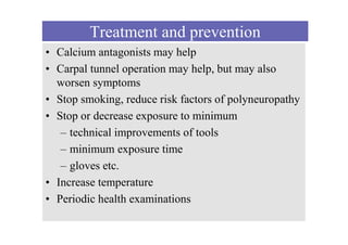 Treatment and prevention
• Calcium antagonists may help
• Carpal tunnel operation may help, but may also
worsen symptoms
• Stop smoking, reduce risk factors of polyneuropathy
• Stop or decrease exposure to minimum
– technical improvements of tools
– minimum exposure time
– gloves etc.
• Increase temperature
• Periodic health examinations
 