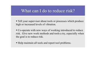 What can I do to reduce risk?
 Tell your supervisor about tools or processes which produce
high or increased levels of vibration.
 Co-operate with new ways of working introduced to reduce
risk. Give new work methods and tools a try, especially when
the goal is to reduce risk.
 Help maintain all tools and report tool problems.
 