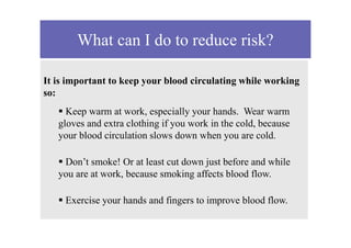 What can I do to reduce risk?
It is important to keep your blood circulating while working
so:
 Keep warm at work, especially your hands. Wear warm
gloves and extra clothing if you work in the cold, because
your blood circulation slows down when you are cold.
 Don’t smoke! Or at least cut down just before and while
you are at work, because smoking affects blood flow.
 Exercise your hands and fingers to improve blood flow.
 