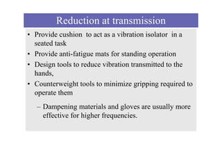 Reduction at transmission
• Provide cushion to act as a vibration isolator in a
seated task
• Provide anti-fatigue mats for standing operation
• Design tools to reduce vibration transmitted to the
hands,
• Counterweight tools to minimize gripping required to
operate them
– Dampening materials and gloves are usually more
effective for higher frequencies.
 