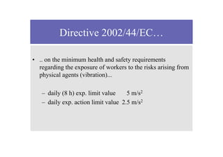 Directive 2002/44/EC…
• .. on the minimum health and safety requirements
regarding the exposure of workers to the risks arising from
physical agents (vibration)...
– daily (8 h) exp. limit value 5 m/s2
– daily exp. action limit value 2.5 m/s2
 