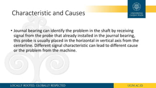 Characteristic and Causes
• Journal bearing can identify the problem in the shaft by receiving
signal from the probe that already installed in the journal bearing,
this probe is usually placed in the horizontal in vertical axis from the
centerline. Different signal characteristic can lead to different cause
or the problem from the machine.
 