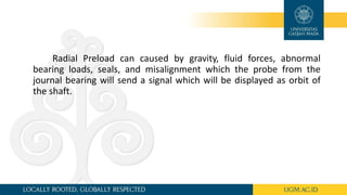 Radial Preload can caused by gravity, fluid forces, abnormal
bearing loads, seals, and misalignment which the probe from the
journal bearing will send a signal which will be displayed as orbit of
the shaft.
 