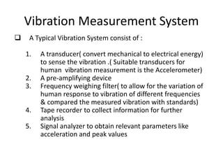 Vibration Measurement System
 A Typical Vibration System consist of :
1. A transducer( convert mechanical to electrical energy)
to sense the vibration .( Suitable transducers for
human vibration measurement is the Accelerometer)
2. A pre-amplifying device
3. Frequency weighing filter( to allow for the variation of
human response to vibration of different frequencies
& compared the measured vibration with standards)
4. Tape recorder to collect information for further
analysis
5. Signal analyzer to obtain relevant parameters like
acceleration and peak values
 