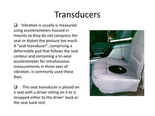Transducers
 Vibration is usually is measured
using accelerometers housed in
mounts so they do not compress the
seat or distort the posture too much.
A "seat transducer", comprising a
deformable pad that follows the seat
contour and containing a tri-axial
accelerometer for simultaneous
measurements in three axes of
vibration, is commonly used these
days.
 This seat transducer is placed on
a seat with a driver sitting on it or is
strapped either to the driver' back or
the seat back-rest.
 