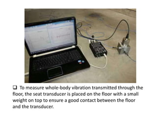  To measure whole-body vibration transmitted through the
floor, the seat transducer is placed on the floor with a small
weight on top to ensure a good contact between the floor
and the transducer.
 