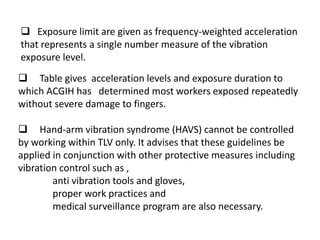  Table gives acceleration levels and exposure duration to
which ACGIH has determined most workers exposed repeatedly
without severe damage to fingers.
 Hand-arm vibration syndrome (HAVS) cannot be controlled
by working within TLV only. It advises that these guidelines be
applied in conjunction with other protective measures including
vibration control such as ,
anti vibration tools and gloves,
proper work practices and
medical surveillance program are also necessary.
 Exposure limit are given as frequency-weighted acceleration
that represents a single number measure of the vibration
exposure level.
 