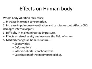Effects on Human body
Whole body vibration may cause
1. Increase in oxygen consumption.
2. Increase in pulmonary ventilation and cardiac output. Affects CNS,
damages internal organs.
3. Difficulty in maintaining steady posture.
4. Effects on visual acuity and narrows the field of vision.
5. Marked changes in bone structure –
• Spondylities.
• Deformations.
• Intervertebral Osteochondrosis.
• Calcification of the intervertebral disc.
 