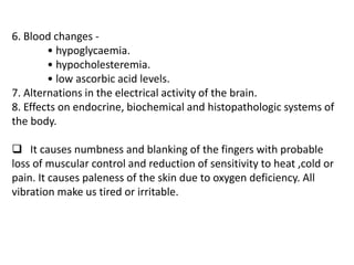 6. Blood changes -
• hypoglycaemia.
• hypocholesteremia.
• low ascorbic acid levels.
7. Alternations in the electrical activity of the brain.
8. Effects on endocrine, biochemical and histopathologic systems of
the body.
 It causes numbness and blanking of the fingers with probable
loss of muscular control and reduction of sensitivity to heat ,cold or
pain. It causes paleness of the skin due to oxygen deficiency. All
vibration make us tired or irritable.
 