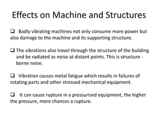 Effects on Machine and Structures
 Badly vibrating machines not only consume more power but
also damage to the machine and its supporting structure.
 The vibrations also travel through the structure of the building
and be radiated as noise at distant points. This is structure -
borne noise.
 Vibration causes metal fatigue which results in failures of
rotating parts and other stressed mechanical equipment.
 It can cause rupture in a pressurised equipment, the higher
the pressure, more chances a rupture.
 