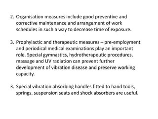 2. Organisation measures include good preventive and
corrective maintenance and arrangement of work
schedules in such a way to decrease time of exposure.
3. Prophylactic and therapeutic measures – pre-employment
and periodical medical examinations play an important
role. Special gymnastics, hydrotherapeutic procedures,
massage and UV radiation can prevent further
development of vibration disease and preserve working
capacity.
3. Special vibration absorbing handles fitted to hand tools,
springs, suspension seats and shock absorbers are useful.
 