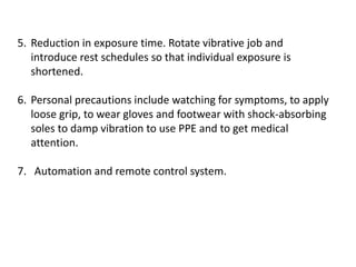 5. Reduction in exposure time. Rotate vibrative job and
introduce rest schedules so that individual exposure is
shortened.
6. Personal precautions include watching for symptoms, to apply
loose grip, to wear gloves and footwear with shock-absorbing
soles to damp vibration to use PPE and to get medical
attention.
7. Automation and remote control system.
 