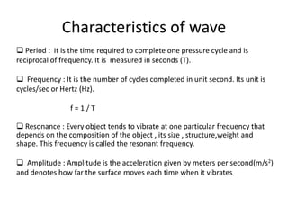 Characteristics of wave
 Period : It is the time required to complete one pressure cycle and is
reciprocal of frequency. It is measured in seconds (T).
 Frequency : It is the number of cycles completed in unit second. Its unit is
cycles/sec or Hertz (Hz).
f = 1 / T
 Resonance : Every object tends to vibrate at one particular frequency that
depends on the composition of the object , its size , structure,weight and
shape. This frequency is called the resonant frequency.
 Amplitude : Amplitude is the acceleration given by meters per second(m/s2)
and denotes how far the surface moves each time when it vibrates
 