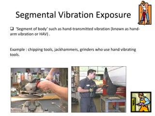 Segmental Vibration Exposure
 ‘Segment of body’ such as hand-transmitted vibration (known as hand-
arm vibration or HAV) .
Example : chipping tools, jackhammers, grinders who use hand vibrating
tools.
 