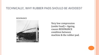TECHNICALLY, WHY RUBBER PADS SHOULD BE AVOIDED?

      RESONANCE

                           Very low compression
                           (under load) + Ageing,
                           causes RESONANCE
                           condition between
                           machine & the rubber pad.
 