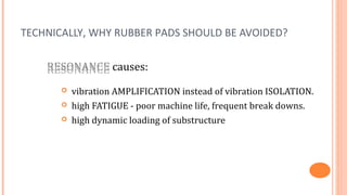 TECHNICALLY, WHY RUBBER PADS SHOULD BE AVOIDED?

    RESONANCE causes:
    RESONANCE
          vibration AMPLIFICATION instead of vibration ISOLATION.
          high FATIGUE - poor machine life, frequent break downs.
          high dynamic loading of substructure
 