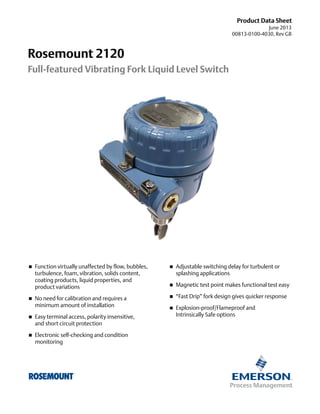 Product Data Sheet
June 2013
00813-0100-4030, Rev GB

Rosemount 2120
Full-featured Vibrating Fork Liquid Level Switch





Function virtually unaffected by flow, bubbles,
turbulence, foam, vibration, solids content,
coating products, liquid properties, and
product variations



Adjustable switching delay for turbulent or
splashing applications



Magnetic test point makes functional test easy

No need for calibration and requires a
minimum amount of installation



“Fast Drip” fork design gives quicker response



Explosion-proof/Flameproof and
Intrinsically Safe options



Easy terminal access, polarity insensitive,
and short circuit protection



Electronic self-checking and condition
monitoring

 