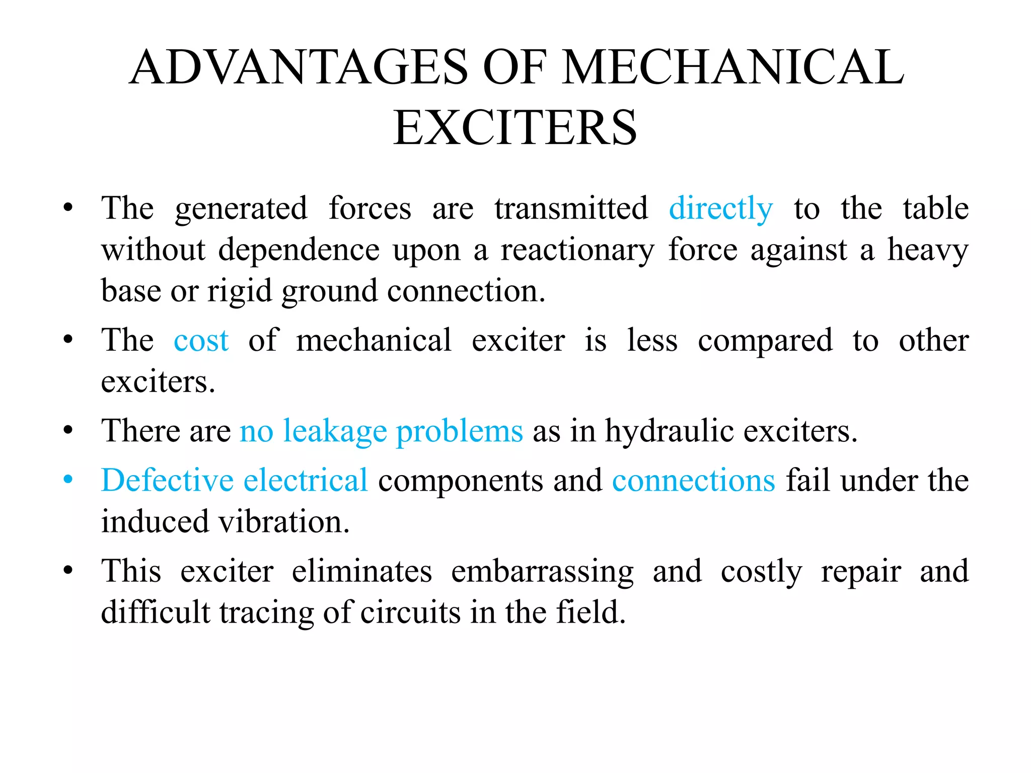 ADVANTAGES OF MECHANICAL
EXCITERS
• The generated forces are transmitted directly to the table
without dependence upon a reactionary force against a heavy
base or rigid ground connection.
• The cost of mechanical exciter is less compared to other
exciters.
• There are no leakage problems as in hydraulic exciters.
• Defective electrical components and connections fail under the
induced vibration.
• This exciter eliminates embarrassing and costly repair and
difficult tracing of circuits in the field.
 
